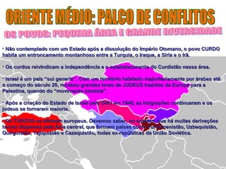 • Não contemplado com um Estado após a dissolução do Império Otomano, oo ppoovvoo CCUURRDDOO 
hhaabbiittaa uumm eennttrroonnccaammeennttoo mmoonnttaannhhoossoo eennttrree aa TTuurrqquuiiaa,, oo IIrraaqquuee,, aa SSíírriiaa ee oo IIrrãã.. 
• OOss ccuurrddooss rreeiivviinnddiiccaamm aa iinnddeeppeennddêênncciiaa ee oo eessttaabbeelleecciimmeennttoo ddoo CCuurrddiissttããoo nneessssaa áárreeaa.. 
• IIssrraaeell éé uumm ppaaííss ““ssuuii ggeenneerriiss””.. CCoomm uumm tteerrrriittóórriioo hhaabbiittaaddoo mmaajjoorriittaarriiaammeennttee ppoorr áárraabbeess aattéé 
oo ccoommeeççoo ddoo ssééccuulloo 2200,, rreecceebbeeuu ggrraannddeess lleevvaass ddee JJUUDDEEUUSS ttrraazziiddooss ddaa EEuurrooppaa ppaarraa aa 
PPaalleessttiinnaa,, qquuaannddoo ddoo ““mmoovviimmeennttoo ssiioonniissttaa””.. 
• AAppóóss aa ccrriiaaççããoo ddoo EEssttaaddoo ddee IIssrraaeell ppeellaa OONNUU eemm 11994488,, aass iimmiiggrraaççõõeess ccoonnttiinnuuaarraamm ee ooss 
jjuuddeeuuss ssee ttoorrnnaarraamm mmaaiioorriiaa.. 
• OOss TTUURRCCOOSS ssee aaffiirrmmaamm eeuurrooppeeuuss.. DDeevveemmooss ssaabbeerr,, nnoo eennttaannttoo,, qquuee hháá mmuuiittaass ddeerriivvaaççõõeess 
ttuurrccaass ddiissppeerrssaass ppeellaa ÁÁssiiaa cceennttrraall,, qquuee ffoorrmmaamm ppaaíísseess ccoommoo TTuurrccoommeenniissttããoo,, UUzzbbeeqquuiissttããoo,, 
QQuuiirrgguuiissttããoo,, TTaajjiiqquuiissttããoo ee CCaazzaaqquuiissttããoo,, ttooddaass eexx--rreeppúúbblliiccaass ddaa UUnniiããoo SSoovviiééttiiccaa.. 
 