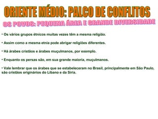 • Os vários grupos étnicos muitas vezes têm a mesma religião. 
• Assim como a mesma etnia pode abrigar religiões diferentes. 
• Há árabes cristãos e árabes muçulmanos, por exemplo. 
• Enquanto os persas são, em sua grande maioria, muçulmanos. 
• Vale lembrar que os árabes que se estabeleceram no Brasil, principalmente em São Paulo, 
são cristãos originários do Líbano e da Síria. 
 