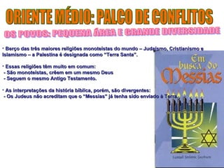 • Berço das três maiores religiões monoteístas do mundo – JJuuddaaííssmmoo,, CCrriissttiiaanniissmmoo ee 
IIssllaammiissmmoo –– aa PPaalleessttiinnaa éé ddeessiiggnnaaddaa ccoommoo ““TTeerrrraa SSaannttaa””.. 
• EEssssaass rreelliiggiiõõeess ttêêmm mmuuiittoo eemm ccoommuumm:: 
-- SSããoo mmoonnootteeííssttaass,, ccrrêêeemm eemm uumm mmeessmmoo DDeeuuss 
-- SSeegguueemm oo mmeessmmoo AAnnttiiggoo TTeessttaammeennttoo.. 
• AAss iinntteerrpprreettaaççõõeess ddaa hhiissttóórriiaa bbííbblliiccaa,, ppoorréémm,, ssããoo ddiivveerrggeenntteess:: 
-- OOss JJuuddeeuuss nnããoo aaccrreeddiittaamm qquuee oo ““MMeessssiiaass”” jjáá tteennhhaa ssiiddoo eennvviiaaddoo àà TTeerrrraa.. 
 