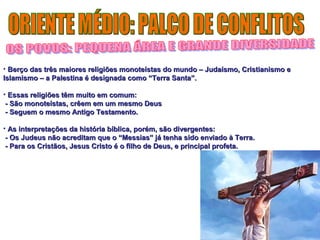 • Berço das três maiores religiões monoteístas do mundo – JJuuddaaííssmmoo,, CCrriissttiiaanniissmmoo ee 
IIssllaammiissmmoo –– aa PPaalleessttiinnaa éé ddeessiiggnnaaddaa ccoommoo ““TTeerrrraa SSaannttaa””.. 
• EEssssaass rreelliiggiiõõeess ttêêmm mmuuiittoo eemm ccoommuumm:: 
-- SSããoo mmoonnootteeííssttaass,, ccrrêêeemm eemm uumm mmeessmmoo DDeeuuss 
-- SSeegguueemm oo mmeessmmoo AAnnttiiggoo TTeessttaammeennttoo.. 
• AAss iinntteerrpprreettaaççõõeess ddaa hhiissttóórriiaa bbííbblliiccaa,, ppoorréémm,, ssããoo ddiivveerrggeenntteess:: 
-- OOss JJuuddeeuuss nnããoo aaccrreeddiittaamm qquuee oo ““MMeessssiiaass”” jjáá tteennhhaa ssiiddoo eennvviiaaddoo àà TTeerrrraa.. 
-- PPaarraa ooss CCrriissttããooss,, JJeessuuss CCrriissttoo éé oo ffiillhhoo ddee DDeeuuss,, ee pprriinncciippaall pprrooffeettaa.. 
 