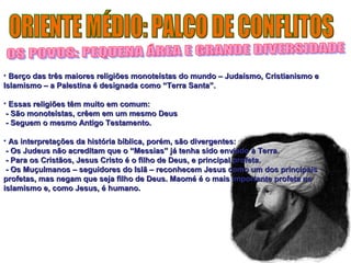 • Berço das três maiores religiões monoteístas do mundo – JJuuddaaííssmmoo,, CCrriissttiiaanniissmmoo ee 
IIssllaammiissmmoo –– aa PPaalleessttiinnaa éé ddeessiiggnnaaddaa ccoommoo ““TTeerrrraa SSaannttaa””.. 
• EEssssaass rreelliiggiiõõeess ttêêmm mmuuiittoo eemm ccoommuumm:: 
-- SSããoo mmoonnootteeííssttaass,, ccrrêêeemm eemm uumm mmeessmmoo DDeeuuss 
-- SSeegguueemm oo mmeessmmoo AAnnttiiggoo TTeessttaammeennttoo.. 
• AAss iinntteerrpprreettaaççõõeess ddaa hhiissttóórriiaa bbííbblliiccaa,, ppoorréémm,, ssããoo ddiivveerrggeenntteess:: 
-- OOss JJuuddeeuuss nnããoo aaccrreeddiittaamm qquuee oo ““MMeessssiiaass”” jjáá tteennhhaa ssiiddoo eennvviiaaddoo àà TTeerrrraa.. 
-- PPaarraa ooss CCrriissttããooss,, JJeessuuss CCrriissttoo éé oo ffiillhhoo ddee DDeeuuss,, ee pprriinncciippaall pprrooffeettaa.. 
-- OOss MMuuççuullmmaannooss –– sseegguuiiddoorreess ddoo IIssllãã –– rreeccoonnhheecceemm JJeessuuss ccoommoo uumm ddooss pprriinncciippaaiiss 
pprrooffeettaass,, mmaass nneeggaamm qquuee sseejjaa ffiillhhoo ddee DDeeuuss.. MMaaoomméé éé oo mmaaiiss iimmppoorrttaannttee pprrooffeettaa nnoo 
iissllaammiissmmoo ee,, ccoommoo JJeessuuss,, éé hhuummaannoo.. 
 
