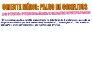 • Divergências à parte, a religião predominante no Oriente Médio é oo iissllaammiissmmoo,, mmaarrccaaddoo aaoo 
lloonnggoo ddee ssuuaa hhiissttóórriiaa ppoorr ffoorrttee sseeccttaarriissmmoo ((““iinnttoolleerrâânncciiaa””,, ““iinnttrraannssiiggêênncciiaa””,, ““nnããoo aabbeerrttoo aaoo 
ddiiáállooggoo””)) ee,, eemm ddeeccoorrrrêênncciiaa ddiissssoo,, ppoorr rraammiiffiiccaaççõõeess ddiivveerrssaass.. 
 