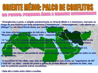 • Divergências à parte, a religião predominante no Oriente Médio é oo iissllaammiissmmoo,, mmaarrccaaddoo aaoo 
lloonnggoo ddee ssuuaa hhiissttóórriiaa ppoorr ffoorrttee sseeccttaarriissmmoo ((““iinnttoolleerrâânncciiaa””,, ““iinnttrraannssiiggêênncciiaa””,, ““nnããoo aabbeerrttoo aaoo 
ddiiáállooggoo””)) ee,, eemm ddeeccoorrrrêênncciiaa ddiissssoo,, ppoorr rraammiiffiiccaaççõõeess ddiivveerrssaass.. 
• AAss dduuaass pprriinncciippaaiiss ccoorrrreenntteess ddoo IIssllãã ssããoo oo ““ssuunniissmmoo”” ee oo ““xxiiiissmmoo””,, ggeerraannddoo ooss ttiippooss 
““MMuuççuullmmaannoo SSuunniittaa”” ee ““MMuuççuullmmaannoo XXiiiittaa””,, rreessppeeccttiivvaammeennttee.. 
• OO ““ssuunniissmmoo”” éé aa ccoorrrreennttee iissllââmmiiccaa mmaaiiss sseegguuiiddaa,, mmaass oo ““xxiiiissmmoo”” éé pprreeddoommiinnaannttee nnoo IIrrãã,, 
ppoossssuuii mmaaiioorriiaa nnoo IIrraaqquuee ee BBaahhrreeiinn ee ccoonnssttiittuuii ffoorrttee mmiinnoorriiaa nnaa AArráábbiiaa SSaauuddiittaa ee LLííbbaannoo.. 
• AAss rraaíízzeess ddaa ddiivviissããoo iissllââmmiiccaa rreemmoonnttaamm àà mmoorrttee ddoo pprrooffeettaa MMaaoomméé nnoo aannoo 663322 dd..CC.. 
• CCoommoo eellee nnããoo ddeeiixxoouu ddeesscceennddeennttee vvaarrããoo nneemm ddiissccííppuulloo iinnddiiccaaddoo,, hhoouuvvee uummaa cciissããoo nnoo sseeiioo 
ddoo mmoovviimmeennttoo.. 
• OO eessccoollhhiiddoo ffooii AAbbuu BBaakkrr,, mmaass eessttee vviivveeuu ppoouuccoo ee,, ccoomm ssuuaa mmoorrttee,, ooss ““sseegguuiiddoorreess ddee AAllii”” 
((““sshhiitttt’’AAllii”” oouu xxiiiittaa)) –– sseennddoo AAllii pprriimmoo ee ggeennrroo ddoo pprrooffeettaa MMaaoomméé –– qquueerriiaamm--nnoo llííddeerr,, mmaass 
eessttee ffooii pprreetteerriiddoo ppeerraannttee oouuttrrooss eessccoollhhiiddooss.. 
• DDaattaa ddaaíí aa cciissããoo eennttrree xxiiiittaass ee ssuunniittaass.. 
 
