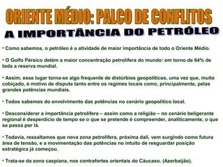 • Como sabemos, o petróleo é a atividade de maior importância de todo o Oriente Médio. 
• O Golfo Pérsico detém a maior concentração petrolífera do mundo: em torno de 64% de 
toda a reserva mundial. 
• Assim, esse lugar torna-se algo frequente de distúrbios geopolíticos, uma vez que, muito 
cobiçado, é motivo de disputa tanto entre os regimes locais como, principalmente, pelas 
grandes potências mundiais. 
• Todos sabemos do envolvimento das potências no cenário geopolítico local. 
• Desconsiderar a importância petrolífera – assim como a religião – no cenário beligerante 
regional é desperdício de tempo se o que se pretende é compreender, analiticamente, o que 
se passa por lá. 
• Todavia, ressaltamos que nova zona petrolífera, próxima dalí, vem surgindo como futura 
área de tensão, e a movimentação das potências no intuito de resguardar posição 
estratégica já começou. 
• Trata-se da zona caspiana, nos contrafortes orientais do Cáucaso. (Azerbaijão). 
 