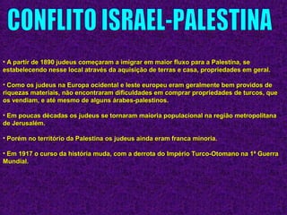 • A partir de 1890 judeus começaram a imigrar em maior fluxo para a Palestina, seA partir de 1890 judeus começaram a imigrar em maior fluxo para a Palestina, se
estabelecendo nesse local através da aquisição de terras e casa, propriedades em geral.estabelecendo nesse local através da aquisição de terras e casa, propriedades em geral.
• Como os judeus na Europa ocidental e leste europeu eram geralmente bem providos deComo os judeus na Europa ocidental e leste europeu eram geralmente bem providos de
riquezas materiais, não encontraram dificuldades em comprar propriedades de turcos, queriquezas materiais, não encontraram dificuldades em comprar propriedades de turcos, que
os vendiam, e até mesmo de alguns árabes-palestinos.os vendiam, e até mesmo de alguns árabes-palestinos.
• Em poucas décadas os judeus se tornaram maioria populacional na região metropolitanaEm poucas décadas os judeus se tornaram maioria populacional na região metropolitana
de Jerusalém.de Jerusalém.
• Porém no território da Palestina os judeus ainda eram franca minoria.Porém no território da Palestina os judeus ainda eram franca minoria.
• Em 1917 o curso da história muda, com a derrota do Império Turco-Otomano na 1ª GuerraEm 1917 o curso da história muda, com a derrota do Império Turco-Otomano na 1ª Guerra
Mundial.Mundial.
 