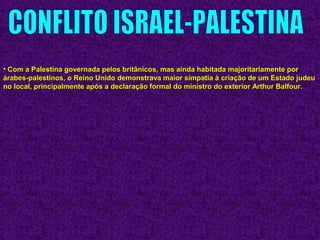 • Com a Palestina governada pelos britânicos, mas ainda habitada majoritariamente porCom a Palestina governada pelos britânicos, mas ainda habitada majoritariamente por
árabes-palestinos, o Reino Unido demonstrava maior simpatia à criação de um Estado judeuárabes-palestinos, o Reino Unido demonstrava maior simpatia à criação de um Estado judeu
no local, principalmente após a declaração formal do ministro do exterior Arthur Balfour.no local, principalmente após a declaração formal do ministro do exterior Arthur Balfour.
 