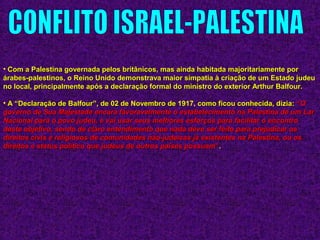 • Com a Palestina governada pelos britânicos, mas ainda habitada majoritariamente porCom a Palestina governada pelos britânicos, mas ainda habitada majoritariamente por
árabes-palestinos, o Reino Unido demonstrava maior simpatia à criação de um Estado judeuárabes-palestinos, o Reino Unido demonstrava maior simpatia à criação de um Estado judeu
no local, principalmente após a declaração formal do ministro do exterior Arthur Balfour.no local, principalmente após a declaração formal do ministro do exterior Arthur Balfour.
• A “Declaração de Balfour”, de 02 de Novembro de 1917, como ficou conhecida, dizia:A “Declaração de Balfour”, de 02 de Novembro de 1917, como ficou conhecida, dizia: ““OO
governo de Sua Majestade encara favoravelmente o estabelecimento na Palestina de um Largoverno de Sua Majestade encara favoravelmente o estabelecimento na Palestina de um Lar
Nacional para o povo judeu, e vai usar seus melhores esforços para facilitar o encontroNacional para o povo judeu, e vai usar seus melhores esforços para facilitar o encontro
deste objetivo, sendo de claro entendimento que nada deve ser feito para prejudicar osdeste objetivo, sendo de claro entendimento que nada deve ser feito para prejudicar os
direitos civis e religiosos de comunidades não-judaicas já existentes na Palestina, ou osdireitos civis e religiosos de comunidades não-judaicas já existentes na Palestina, ou os
direitos e status político que judeus de outros países possuamdireitos e status político que judeus de outros países possuam””..
 