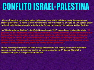 • Com a Palestina governada pelos britânicos, mas ainda habitada majoritariamente porCom a Palestina governada pelos britânicos, mas ainda habitada majoritariamente por
árabes-palestinos, o Reino Unido demonstrava maior simpatia à criação de um Estado judeuárabes-palestinos, o Reino Unido demonstrava maior simpatia à criação de um Estado judeu
no local, principalmente após a declaração formal do ministro do exterior Arthur Balfour.no local, principalmente após a declaração formal do ministro do exterior Arthur Balfour.
• A “Declaração de Balfour”, de 02 de Novembro de 1917, como ficou conhecida, dizia:A “Declaração de Balfour”, de 02 de Novembro de 1917, como ficou conhecida, dizia: ““OO
governo de Sua Majestade encara favoravelmente o estabelecimento na Palestina de um Largoverno de Sua Majestade encara favoravelmente o estabelecimento na Palestina de um Lar
Nacional para o povo judeu, e vai usar seus melhores esforços para facilitar o encontroNacional para o povo judeu, e vai usar seus melhores esforços para facilitar o encontro
deste objetivo, sendo de claro entendimento que nada deve ser feito para prejudicar osdeste objetivo, sendo de claro entendimento que nada deve ser feito para prejudicar os
direitos civis e religiosos de comunidades não-judaicas já existentes na Palestina, ou osdireitos civis e religiosos de comunidades não-judaicas já existentes na Palestina, ou os
direitos e status político que judeus de outros países possuamdireitos e status político que judeus de outros países possuam””..
• Essa declaração também foi feita em agradecimento aos judeus que voluntariamenteEssa declaração também foi feita em agradecimento aos judeus que voluntariamente
lutaram ao lado dos britânicos contra os turco-otomanos na 1ª Guerra Mundial, elutaram ao lado dos britânicos contra os turco-otomanos na 1ª Guerra Mundial, e
colaboraram para a conquista da Palestina.colaboraram para a conquista da Palestina.
 