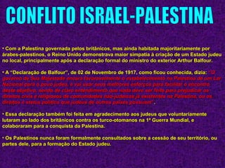 • Com a Palestina governada pelos britânicos, mas ainda habitada majoritariamente porCom a Palestina governada pelos britânicos, mas ainda habitada majoritariamente por
árabes-palestinos, o Reino Unido demonstrava maior simpatia à criação de um Estado judeuárabes-palestinos, o Reino Unido demonstrava maior simpatia à criação de um Estado judeu
no local, principalmente após a declaração formal do ministro do exterior Arthur Balfour.no local, principalmente após a declaração formal do ministro do exterior Arthur Balfour.
• A “Declaração de Balfour”, de 02 de Novembro de 1917, como ficou conhecida, dizia:A “Declaração de Balfour”, de 02 de Novembro de 1917, como ficou conhecida, dizia: ““OO
governo de Sua Majestade encara favoravelmente o estabelecimento na Palestina de um Largoverno de Sua Majestade encara favoravelmente o estabelecimento na Palestina de um Lar
Nacional para o povo judeu, e vai usar seus melhores esforços para facilitar o encontroNacional para o povo judeu, e vai usar seus melhores esforços para facilitar o encontro
deste objetivo, sendo de claro entendimento que nada deve ser feito para prejudicar osdeste objetivo, sendo de claro entendimento que nada deve ser feito para prejudicar os
direitos civis e religiosos de comunidades não-judaicas já existentes na Palestina, ou osdireitos civis e religiosos de comunidades não-judaicas já existentes na Palestina, ou os
direitos e status político que judeus de outros países possuamdireitos e status político que judeus de outros países possuam””..
• Essa declaração também foi feita em agradecimento aos judeus que voluntariamenteEssa declaração também foi feita em agradecimento aos judeus que voluntariamente
lutaram ao lado dos britânicos contra os turco-otomanos na 1ª Guerra Mundial, elutaram ao lado dos britânicos contra os turco-otomanos na 1ª Guerra Mundial, e
colaboraram para a conquista da Palestina.colaboraram para a conquista da Palestina.
• Os Palestinos nunca foram formalmente consultados sobre a cessão de seu território, ouOs Palestinos nunca foram formalmente consultados sobre a cessão de seu território, ou
partes dele, para a formação do Estado judeu.partes dele, para a formação do Estado judeu.
 