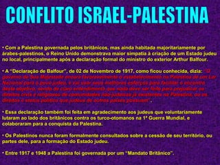 • Com a Palestina governada pelos britânicos, mas ainda habitada majoritariamente porCom a Palestina governada pelos britânicos, mas ainda habitada majoritariamente por
árabes-palestinos, o Reino Unido demonstrava maior simpatia à criação de um Estado judeuárabes-palestinos, o Reino Unido demonstrava maior simpatia à criação de um Estado judeu
no local, principalmente após a declaração formal do ministro do exterior Arthur Balfour.no local, principalmente após a declaração formal do ministro do exterior Arthur Balfour.
• A “Declaração de Balfour”, de 02 de Novembro de 1917, como ficou conhecida, dizia:A “Declaração de Balfour”, de 02 de Novembro de 1917, como ficou conhecida, dizia: ““OO
governo de Sua Majestade encara favoravelmente o estabelecimento na Palestina de um Largoverno de Sua Majestade encara favoravelmente o estabelecimento na Palestina de um Lar
Nacional para o povo judeu, e vai usar seus melhores esforços para facilitar o encontroNacional para o povo judeu, e vai usar seus melhores esforços para facilitar o encontro
deste objetivo, sendo de claro entendimento que nada deve ser feito para prejudicar osdeste objetivo, sendo de claro entendimento que nada deve ser feito para prejudicar os
direitos civis e religiosos de comunidades não-judaicas já existentes na Palestina, ou osdireitos civis e religiosos de comunidades não-judaicas já existentes na Palestina, ou os
direitos e status político que judeus de outros países possuamdireitos e status político que judeus de outros países possuam””..
• Essa declaração também foi feita em agradecimento aos judeus que voluntariamenteEssa declaração também foi feita em agradecimento aos judeus que voluntariamente
lutaram ao lado dos britânicos contra os turco-otomanos na 1ª Guerra Mundial, elutaram ao lado dos britânicos contra os turco-otomanos na 1ª Guerra Mundial, e
colaboraram para a conquista da Palestina.colaboraram para a conquista da Palestina.
• Os Palestinos nunca foram formalmente consultados sobre a cessão de seu território, ouOs Palestinos nunca foram formalmente consultados sobre a cessão de seu território, ou
partes dele, para a formação do Estado judeu.partes dele, para a formação do Estado judeu.
• Entre 1917 e 1948 a Palestina foi governada por um “Mandato Britânico”.Entre 1917 e 1948 a Palestina foi governada por um “Mandato Britânico”.
 