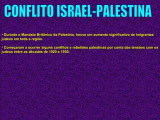 • Durante o Mandato Britânico da Palestina, houve um aumento significativo de imigrantesDurante o Mandato Britânico da Palestina, houve um aumento significativo de imigrantes
judeus em toda a região.judeus em toda a região.
• Começaram a ocorrer alguns conflitos e rebeliões palestinas por conta das tensões com osComeçaram a ocorrer alguns conflitos e rebeliões palestinas por conta das tensões com os
judeus entre as décadas de 1920 e 1930.judeus entre as décadas de 1920 e 1930.
 