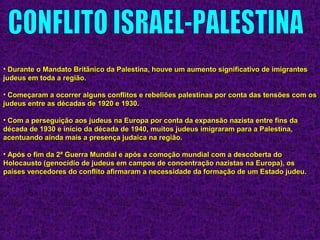 • Durante o Mandato Britânico da Palestina, houve um aumento significativo de imigrantesDurante o Mandato Britânico da Palestina, houve um aumento significativo de imigrantes
judeus em toda a região.judeus em toda a região.
• Começaram a ocorrer alguns conflitos e rebeliões palestinas por conta das tensões com osComeçaram a ocorrer alguns conflitos e rebeliões palestinas por conta das tensões com os
judeus entre as décadas de 1920 e 1930.judeus entre as décadas de 1920 e 1930.
• Com a perseguição aos judeus na Europa por conta da expansão nazista entre fins daCom a perseguição aos judeus na Europa por conta da expansão nazista entre fins da
década de 1930 e início da década de 1940, muitos judeus imigraram para a Palestina,década de 1930 e início da década de 1940, muitos judeus imigraram para a Palestina,
acentuando ainda mais a presença judaica na região.acentuando ainda mais a presença judaica na região.
• Após o fim da 2ª Guerra Mundial e após a comoção mundial com a descoberta doApós o fim da 2ª Guerra Mundial e após a comoção mundial com a descoberta do
Holocausto (genocídio de judeus em campos de concentração nazistas na Europa), osHolocausto (genocídio de judeus em campos de concentração nazistas na Europa), os
países vencedores do conflito afirmaram a necessidade da formação de um Estado judeu.países vencedores do conflito afirmaram a necessidade da formação de um Estado judeu.
 