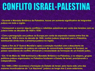 • Durante o Mandato Britânico da Palestina, houve um aumento significativo de imigrantesDurante o Mandato Britânico da Palestina, houve um aumento significativo de imigrantes
judeus em toda a região.judeus em toda a região.
• Começaram a ocorrer alguns conflitos e rebeliões palestinas por conta das tensões com osComeçaram a ocorrer alguns conflitos e rebeliões palestinas por conta das tensões com os
judeus entre as décadas de 1920 e 1930.judeus entre as décadas de 1920 e 1930.
• Com a perseguição aos judeus na Europa por conta da expansão nazista entre fins daCom a perseguição aos judeus na Europa por conta da expansão nazista entre fins da
década de 1930 e início da década de 1940, muitos judeus imigraram para a Palestina,década de 1930 e início da década de 1940, muitos judeus imigraram para a Palestina,
acentuando ainda mais a presença judaica na região.acentuando ainda mais a presença judaica na região.
• Após o fim da 2ª Guerra Mundial e após a comoção mundial com a descoberta doApós o fim da 2ª Guerra Mundial e após a comoção mundial com a descoberta do
Holocausto (genocídio de judeus em campos de concentração nazistas na Europa), osHolocausto (genocídio de judeus em campos de concentração nazistas na Europa), os
países vencedores do conflito afirmaram a necessidade da formação de um Estado judeu.países vencedores do conflito afirmaram a necessidade da formação de um Estado judeu.
• Em 15 de Maio de 1948 terminaria o Mandato Britânico na Palestina, e na véspera, gruposEm 15 de Maio de 1948 terminaria o Mandato Britânico na Palestina, e na véspera, grupos
políticos judeus organizados na Palestina fundaram o Estado de Israel, proclamando apolíticos judeus organizados na Palestina fundaram o Estado de Israel, proclamando a
independência.independência.
• Em 1948 a ONU reconhece a formação do Estado de Israel, pois havia sido uma dasEm 1948 a ONU reconhece a formação do Estado de Israel, pois havia sido uma das
maiores incentivadoras do “Lar Nacional” judaico ao longo dos 2 anos anteriores.maiores incentivadoras do “Lar Nacional” judaico ao longo dos 2 anos anteriores.
 