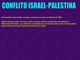 • As tensões entre árabes e judeus começam a surgir na década de 1890.As tensões entre árabes e judeus começam a surgir na década de 1890.
• Nesta década surge com força entre os povos judeus espalhados pelo Mundo, oNesta década surge com força entre os povos judeus espalhados pelo Mundo, o
“Movimento Sionista”, que defendia a fundação de um Estado judeu onde na antiguidade“Movimento Sionista”, que defendia a fundação de um Estado judeu onde na antiguidade
existiu o Reino de Israel, também chamado de Judéia.existiu o Reino de Israel, também chamado de Judéia.
 