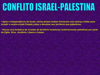 • Após a independência de Israel, vários países árabes formaram uma aliança militar paraApós a independência de Israel, vários países árabes formaram uma aliança militar para
invadir o recém-criado Estado judeu e devolver seu território aos palestinos.invadir o recém-criado Estado judeu e devolver seu território aos palestinos.
• Houve uma tentativa de invasão do território israelense (anteriormente palestino) por parteHouve uma tentativa de invasão do território israelense (anteriormente palestino) por parte
do Egito, Síria, Jordânia, Líbano e Iraque.do Egito, Síria, Jordânia, Líbano e Iraque.
 