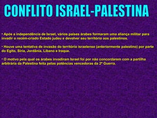 • Após a independência de Israel, vários países árabes formaram uma aliança militar paraApós a independência de Israel, vários países árabes formaram uma aliança militar para
invadir o recém-criado Estado judeu e devolver seu território aos palestinos.invadir o recém-criado Estado judeu e devolver seu território aos palestinos.
• Houve uma tentativa de invasão do território israelense (anteriormente palestino) por parteHouve uma tentativa de invasão do território israelense (anteriormente palestino) por parte
do Egito, Síria, Jordânia, Líbano e Iraque.do Egito, Síria, Jordânia, Líbano e Iraque.
• O motivo pela qual os árabes invadiram Israel foi por não concordarem com a partilhaO motivo pela qual os árabes invadiram Israel foi por não concordarem com a partilha
arbitrária da Palestina feita pelas potências vencedoras da 2ª Guerra.arbitrária da Palestina feita pelas potências vencedoras da 2ª Guerra.
 