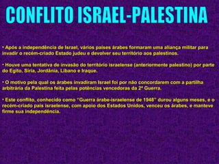 • Após a independência de Israel, vários países árabes formaram uma aliança militar paraApós a independência de Israel, vários países árabes formaram uma aliança militar para
invadir o recém-criado Estado judeu e devolver seu território aos palestinos.invadir o recém-criado Estado judeu e devolver seu território aos palestinos.
• Houve uma tentativa de invasão do território israelense (anteriormente palestino) por parteHouve uma tentativa de invasão do território israelense (anteriormente palestino) por parte
do Egito, Síria, Jordânia, Líbano e Iraque.do Egito, Síria, Jordânia, Líbano e Iraque.
• O motivo pela qual os árabes invadiram Israel foi por não concordarem com a partilhaO motivo pela qual os árabes invadiram Israel foi por não concordarem com a partilha
arbitrária da Palestina feita pelas potências vencedoras da 2ª Guerra.arbitrária da Palestina feita pelas potências vencedoras da 2ª Guerra.
• Este conflito, conhecido como “Guerra árabe-israelense de 1948” durou alguns meses, e oEste conflito, conhecido como “Guerra árabe-israelense de 1948” durou alguns meses, e o
recém-criado país israelense, com apoio dos Estados Unidos, venceu os árabes, e manteverecém-criado país israelense, com apoio dos Estados Unidos, venceu os árabes, e manteve
firme sua independência.firme sua independência.
 