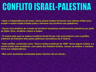 • Após a independência de Israel, vários países árabes formaram uma aliança militar paraApós a independência de Israel, vários países árabes formaram uma aliança militar para
invadir o recém-criado Estado judeu e devolver seu território aos palestinos.invadir o recém-criado Estado judeu e devolver seu território aos palestinos.
• Houve uma tentativa de invasão do território israelense (anteriormente palestino) por parteHouve uma tentativa de invasão do território israelense (anteriormente palestino) por parte
do Egito, Síria, Jordânia, Líbano e Iraque.do Egito, Síria, Jordânia, Líbano e Iraque.
• O motivo pela qual os árabes invadiram Israel foi por não concordarem com a partilhaO motivo pela qual os árabes invadiram Israel foi por não concordarem com a partilha
arbitrária da Palestina feita pelas potências vencedoras da 2ª Guerra.arbitrária da Palestina feita pelas potências vencedoras da 2ª Guerra.
• Este conflito, conhecido como “Guerra árabe-israelense de 1948” durou alguns meses, e oEste conflito, conhecido como “Guerra árabe-israelense de 1948” durou alguns meses, e o
recém-criado país israelense, com apoio dos Estados Unidos, venceu os árabes, e manteverecém-criado país israelense, com apoio dos Estados Unidos, venceu os árabes, e manteve
firme sua independência.firme sua independência.
• Mas seria duramente contestado pelos vizinhos daí em diante...Mas seria duramente contestado pelos vizinhos daí em diante...
 