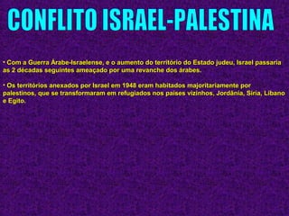 • Com a Guerra Árabe-Israelense, e o aumento do território do Estado judeu, Israel passariaCom a Guerra Árabe-Israelense, e o aumento do território do Estado judeu, Israel passaria
as 2 décadas seguintes ameaçado por uma revanche dos árabes.as 2 décadas seguintes ameaçado por uma revanche dos árabes.
• Os territórios anexados por Israel em 1948 eram habitados majoritariamente porOs territórios anexados por Israel em 1948 eram habitados majoritariamente por
palestinos, que se transformaram em refugiados nos países vizinhos, Jordânia, Síria, Líbanopalestinos, que se transformaram em refugiados nos países vizinhos, Jordânia, Síria, Líbano
e Egito.e Egito.
 