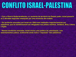• Com a Guerra Árabe-Israelense, e o aumento do território do Estado judeu, Israel passariaCom a Guerra Árabe-Israelense, e o aumento do território do Estado judeu, Israel passaria
as 2 décadas seguintes ameaçado por uma revanche dos árabes.as 2 décadas seguintes ameaçado por uma revanche dos árabes.
• Os territórios anexados por Israel em 1948 eram habitados majoritariamente porOs territórios anexados por Israel em 1948 eram habitados majoritariamente por
palestinos, que se transformaram em refugiados nos países vizinhos, Jordânia, Síria, Líbanopalestinos, que se transformaram em refugiados nos países vizinhos, Jordânia, Síria, Líbano
e Egito.e Egito.
• Nesses territórios anexados, Israel iniciou uma política de colonização, comNesses territórios anexados, Israel iniciou uma política de colonização, com
assentamentos judeus, acelerando ainda mais a “expulsão” dos palestinos.assentamentos judeus, acelerando ainda mais a “expulsão” dos palestinos.
 