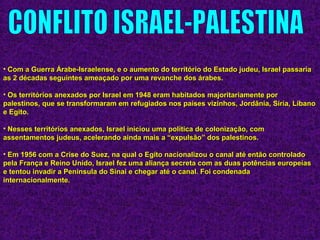 • Com a Guerra Árabe-Israelense, e o aumento do território do Estado judeu, Israel passariaCom a Guerra Árabe-Israelense, e o aumento do território do Estado judeu, Israel passaria
as 2 décadas seguintes ameaçado por uma revanche dos árabes.as 2 décadas seguintes ameaçado por uma revanche dos árabes.
• Os territórios anexados por Israel em 1948 eram habitados majoritariamente porOs territórios anexados por Israel em 1948 eram habitados majoritariamente por
palestinos, que se transformaram em refugiados nos países vizinhos, Jordânia, Síria, Líbanopalestinos, que se transformaram em refugiados nos países vizinhos, Jordânia, Síria, Líbano
e Egito.e Egito.
• Nesses territórios anexados, Israel iniciou uma política de colonização, comNesses territórios anexados, Israel iniciou uma política de colonização, com
assentamentos judeus, acelerando ainda mais a “expulsão” dos palestinos.assentamentos judeus, acelerando ainda mais a “expulsão” dos palestinos.
• Em 1956 com a Crise do Suez, na qual o Egito nacionalizou o canal até então controladoEm 1956 com a Crise do Suez, na qual o Egito nacionalizou o canal até então controlado
pela França e Reino Unido, Israel fez uma aliança secreta com as duas potências europeiaspela França e Reino Unido, Israel fez uma aliança secreta com as duas potências europeias
e tentou invadir a Peninsula do Sinai e chegar até o canal. Foi condenadae tentou invadir a Peninsula do Sinai e chegar até o canal. Foi condenada
internacionalmente.internacionalmente.
 