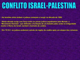 • As tensões entre árabes e judeus começam a surgir na década de 1890.As tensões entre árabes e judeus começam a surgir na década de 1890.
• Nesta década surge com força entre os povos judeus espalhados pelo Mundo, oNesta década surge com força entre os povos judeus espalhados pelo Mundo, o
“Movimento Sionista”, que defendia a fundação de um Estado judeu onde na antiguidade“Movimento Sionista”, que defendia a fundação de um Estado judeu onde na antiguidade
existiu o Reino de Israel, também chamado de Judéia.existiu o Reino de Israel, também chamado de Judéia.
• Em 70 D.C. os judeus acabaram saindo da região da Judéia após um ataque dos romanos.Em 70 D.C. os judeus acabaram saindo da região da Judéia após um ataque dos romanos.
 