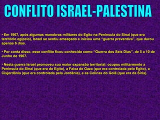 • Em 1967, após algumas manobras militares do Egito na Península do Sinai (que eraEm 1967, após algumas manobras militares do Egito na Península do Sinai (que era
território egípcio), Israel se sentiu ameaçado e iniciou uma “guerra preventiva”, que durouterritório egípcio), Israel se sentiu ameaçado e iniciou uma “guerra preventiva”, que durou
apenas 6 dias.apenas 6 dias.
• Por conta disso, esse conflito ficou conhecido como “Guerra dos Seis Dias”, de 5 a 10 dePor conta disso, esse conflito ficou conhecido como “Guerra dos Seis Dias”, de 5 a 10 de
Junho de 1967.Junho de 1967.
• Nesta guerra Israel promoveu sua maior expansão territorial: ocupou militarmente aNesta guerra Israel promoveu sua maior expansão territorial: ocupou militarmente a
Península do Sinai (que era do Egito), a Faixa de Gaza (que era controlada pelo Egito), aPenínsula do Sinai (que era do Egito), a Faixa de Gaza (que era controlada pelo Egito), a
Cisjordânia (que era controlada pela Jordânia), e as Colinas do Golã (que era da Síria).Cisjordânia (que era controlada pela Jordânia), e as Colinas do Golã (que era da Síria).
 