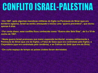 • Em 1967, após algumas manobras militares do Egito na Península do Sinai (que eraEm 1967, após algumas manobras militares do Egito na Península do Sinai (que era
território egípcio), Israel se sentiu ameaçado e iniciou uma “guerra preventiva”, que durouterritório egípcio), Israel se sentiu ameaçado e iniciou uma “guerra preventiva”, que durou
apenas 6 dias.apenas 6 dias.
• Por conta disso, esse conflito ficou conhecido como “Guerra dos Seis Dias”, de 5 a 10 dePor conta disso, esse conflito ficou conhecido como “Guerra dos Seis Dias”, de 5 a 10 de
Junho de 1967.Junho de 1967.
• Nesta guerra Israel promoveu sua maior expansão territorial: ocupou militarmente aNesta guerra Israel promoveu sua maior expansão territorial: ocupou militarmente a
Península do Sinai (que era do Egito), a Faixa de Gaza (que era controlada pelo Egito), aPenínsula do Sinai (que era do Egito), a Faixa de Gaza (que era controlada pelo Egito), a
Cisjordânia (que era controlada pela Jordânia), e as Colinas do Golã (que era da Síria).Cisjordânia (que era controlada pela Jordânia), e as Colinas do Golã (que era da Síria).
• Em curto espaço de tempo os países árabes foram derrotados.Em curto espaço de tempo os países árabes foram derrotados.
 