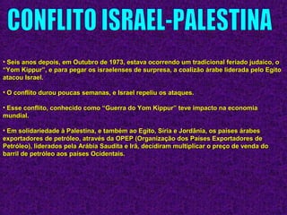 • Seis anos depois, em Outubro de 1973, estava ocorrendo um tradicional feriado judaico, oSeis anos depois, em Outubro de 1973, estava ocorrendo um tradicional feriado judaico, o
“Yom Kippur”, e para pegar os israelenses de surpresa, a coalizão árabe liderada pelo Egito“Yom Kippur”, e para pegar os israelenses de surpresa, a coalizão árabe liderada pelo Egito
atacou Israel.atacou Israel.
• O conflito durou poucas semanas, e Israel repeliu os ataques.O conflito durou poucas semanas, e Israel repeliu os ataques.
• Esse conflito, conhecido como “Guerra do Yom Kippur” teve impacto na economiaEsse conflito, conhecido como “Guerra do Yom Kippur” teve impacto na economia
mundial.mundial.
• Em solidariedade à Palestina, e também ao Egito, Síria e Jordânia, os países árabesEm solidariedade à Palestina, e também ao Egito, Síria e Jordânia, os países árabes
exportadores de petróleo, através da OPEP (Organização dos Países Exportadores deexportadores de petróleo, através da OPEP (Organização dos Países Exportadores de
Petróleo), liderados pela Arábia Saudita e Irã, decidiram multiplicar o preço de venda doPetróleo), liderados pela Arábia Saudita e Irã, decidiram multiplicar o preço de venda do
barril de petróleo aos países Ocidentais.barril de petróleo aos países Ocidentais.
 