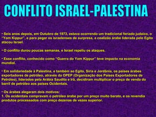 • Seis anos depois, em Outubro de 1973, estava ocorrendo um tradicional feriado judaico, oSeis anos depois, em Outubro de 1973, estava ocorrendo um tradicional feriado judaico, o
“Yom Kippur”, e para pegar os israelenses de surpresa, a coalizão árabe liderada pelo Egito“Yom Kippur”, e para pegar os israelenses de surpresa, a coalizão árabe liderada pelo Egito
atacou Israel.atacou Israel.
• O conflito durou poucas semanas, e Israel repeliu os ataques.O conflito durou poucas semanas, e Israel repeliu os ataques.
• Esse conflito, conhecido como “Guerra do Yom Kippur” teve impacto na economiaEsse conflito, conhecido como “Guerra do Yom Kippur” teve impacto na economia
mundial.mundial.
• Em solidariedade à Palestina, e também ao Egito, Síria e Jordânia, os países árabesEm solidariedade à Palestina, e também ao Egito, Síria e Jordânia, os países árabes
exportadores de petróleo, através da OPEP (Organização dos Países Exportadores deexportadores de petróleo, através da OPEP (Organização dos Países Exportadores de
Petróleo), liderados pela Arábia Saudita e Irã, decidiram multiplicar o preço de venda doPetróleo), liderados pela Arábia Saudita e Irã, decidiram multiplicar o preço de venda do
barril de petróleo aos países Ocidentais.barril de petróleo aos países Ocidentais.
• Os árabes alegaram dois motivos:Os árabes alegaram dois motivos:
1. Os ocidentais compravam o petróleo árabe por um preço muito barato, e os revendia1. Os ocidentais compravam o petróleo árabe por um preço muito barato, e os revendia
produtos processados com preço dezenas de vezes superior.produtos processados com preço dezenas de vezes superior.
 