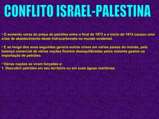 • O aumento voraz do preço do petróleo entre o final de 1973 e o início de 1974 causou umaO aumento voraz do preço do petróleo entre o final de 1973 e o início de 1974 causou uma
crise de abastecimento deste hidrocarboneto no mundo ocidental.crise de abastecimento deste hidrocarboneto no mundo ocidental.
• E ao longo dos anos seguintes geraria outras crises em vários países do mundo, pelaE ao longo dos anos seguintes geraria outras crises em vários países do mundo, pela
balança comercial de várias nações ficarem desequilibradas pelos maiores gastos nabalança comercial de várias nações ficarem desequilibradas pelos maiores gastos na
importação de petróleo.importação de petróleo.
• Várias nações se viram forçadas a:Várias nações se viram forçadas a:
1. Descobrir petróleo em seu território ou em suas águas marítimas1. Descobrir petróleo em seu território ou em suas águas marítimas
 