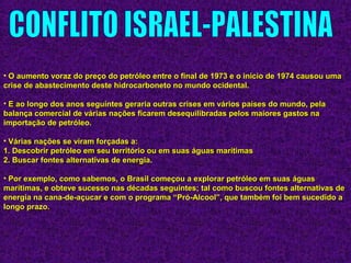 • O aumento voraz do preço do petróleo entre o final de 1973 e o início de 1974 causou umaO aumento voraz do preço do petróleo entre o final de 1973 e o início de 1974 causou uma
crise de abastecimento deste hidrocarboneto no mundo ocidental.crise de abastecimento deste hidrocarboneto no mundo ocidental.
• E ao longo dos anos seguintes geraria outras crises em vários países do mundo, pelaE ao longo dos anos seguintes geraria outras crises em vários países do mundo, pela
balança comercial de várias nações ficarem desequilibradas pelos maiores gastos nabalança comercial de várias nações ficarem desequilibradas pelos maiores gastos na
importação de petróleo.importação de petróleo.
• Várias nações se viram forçadas a:Várias nações se viram forçadas a:
1. Descobrir petróleo em seu território ou em suas águas marítimas1. Descobrir petróleo em seu território ou em suas águas marítimas
2. Buscar fontes alternativas de energia.2. Buscar fontes alternativas de energia.
• Por exemplo, como sabemos, o Brasil começou a explorar petróleo em suas águasPor exemplo, como sabemos, o Brasil começou a explorar petróleo em suas águas
marítimas, e obteve sucesso nas décadas seguintes; tal como buscou fontes alternativas demarítimas, e obteve sucesso nas décadas seguintes; tal como buscou fontes alternativas de
energia na cana-de-açucar e com o programa “Pró-Alcool”, que também foi bem sucedido aenergia na cana-de-açucar e com o programa “Pró-Alcool”, que também foi bem sucedido a
longo prazo.longo prazo.
 