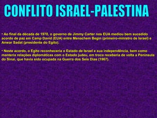 • Ao final da década de 1970, o governo de Jimmy Carter nos EUA mediou bem sucedidoAo final da década de 1970, o governo de Jimmy Carter nos EUA mediou bem sucedido
acordo de paz em Camp David (EUA) entre Menachem Begin (primeiro-ministro de Israel) eacordo de paz em Camp David (EUA) entre Menachem Begin (primeiro-ministro de Israel) e
Anwar Sadat (presidente do Egito).Anwar Sadat (presidente do Egito).
• Neste acordo, o Egito reconheceria o Estado de Israel e sua independência, bem comoNeste acordo, o Egito reconheceria o Estado de Israel e sua independência, bem como
manteria relações diplomáticas com o Estado judeu, em troca receberia de volta a Penínsulamanteria relações diplomáticas com o Estado judeu, em troca receberia de volta a Península
do Sinai, que havia sido ocupada na Guerra dos Seis Dias (1967).do Sinai, que havia sido ocupada na Guerra dos Seis Dias (1967).
 
