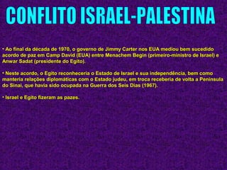 • Ao final da década de 1970, o governo de Jimmy Carter nos EUA mediou bem sucedidoAo final da década de 1970, o governo de Jimmy Carter nos EUA mediou bem sucedido
acordo de paz em Camp David (EUA) entre Menachem Begin (primeiro-ministro de Israel) eacordo de paz em Camp David (EUA) entre Menachem Begin (primeiro-ministro de Israel) e
Anwar Sadat (presidente do Egito).Anwar Sadat (presidente do Egito).
• Neste acordo, o Egito reconheceria o Estado de Israel e sua independência, bem comoNeste acordo, o Egito reconheceria o Estado de Israel e sua independência, bem como
manteria relações diplomáticas com o Estado judeu, em troca receberia de volta a Penínsulamanteria relações diplomáticas com o Estado judeu, em troca receberia de volta a Península
do Sinai, que havia sido ocupada na Guerra dos Seis Dias (1967).do Sinai, que havia sido ocupada na Guerra dos Seis Dias (1967).
• Israel e Egito fizeram as pazes.Israel e Egito fizeram as pazes.
 
