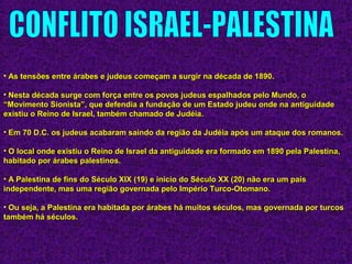 • As tensões entre árabes e judeus começam a surgir na década de 1890.As tensões entre árabes e judeus começam a surgir na década de 1890.
• Nesta década surge com força entre os povos judeus espalhados pelo Mundo, oNesta década surge com força entre os povos judeus espalhados pelo Mundo, o
“Movimento Sionista”, que defendia a fundação de um Estado judeu onde na antiguidade“Movimento Sionista”, que defendia a fundação de um Estado judeu onde na antiguidade
existiu o Reino de Israel, também chamado de Judéia.existiu o Reino de Israel, também chamado de Judéia.
• Em 70 D.C. os judeus acabaram saindo da região da Judéia após um ataque dos romanos.Em 70 D.C. os judeus acabaram saindo da região da Judéia após um ataque dos romanos.
• O local onde existiu o Reino de Israel da antiguidade era formado em 1890 pela Palestina,O local onde existiu o Reino de Israel da antiguidade era formado em 1890 pela Palestina,
habitado por árabes palestinos.habitado por árabes palestinos.
• A Palestina de fins do Século XIX (19) e início do Século XX (20) não era um paísA Palestina de fins do Século XIX (19) e início do Século XX (20) não era um país
independente, mas uma região governada pelo Império Turco-Otomano.independente, mas uma região governada pelo Império Turco-Otomano.
• Ou seja, a Palestina era habitada por árabes há muitos séculos, mas governada por turcosOu seja, a Palestina era habitada por árabes há muitos séculos, mas governada por turcos
também há séculos.também há séculos.
 