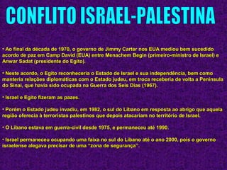 • Ao final da década de 1970, o governo de Jimmy Carter nos EUA mediou bem sucedidoAo final da década de 1970, o governo de Jimmy Carter nos EUA mediou bem sucedido
acordo de paz em Camp David (EUA) entre Menachem Begin (primeiro-ministro de Israel) eacordo de paz em Camp David (EUA) entre Menachem Begin (primeiro-ministro de Israel) e
Anwar Sadat (presidente do Egito).Anwar Sadat (presidente do Egito).
• Neste acordo, o Egito reconheceria o Estado de Israel e sua independência, bem comoNeste acordo, o Egito reconheceria o Estado de Israel e sua independência, bem como
manteria relações diplomáticas com o Estado judeu, em troca receberia de volta a Penínsulamanteria relações diplomáticas com o Estado judeu, em troca receberia de volta a Península
do Sinai, que havia sido ocupada na Guerra dos Seis Dias (1967).do Sinai, que havia sido ocupada na Guerra dos Seis Dias (1967).
• Israel e Egito fizeram as pazes.Israel e Egito fizeram as pazes.
• Porém o Estado judeu invadiu, em 1982, o sul do Líbano em resposta ao abrigo que aquelaPorém o Estado judeu invadiu, em 1982, o sul do Líbano em resposta ao abrigo que aquela
região oferecia à terroristas palestinos que depois atacariam no território de Israel.região oferecia à terroristas palestinos que depois atacariam no território de Israel.
• O Líbano estava em guerra-civil desde 1975, e permaneceu até 1990.O Líbano estava em guerra-civil desde 1975, e permaneceu até 1990.
• Israel permaneceu ocupando uma faixa no sul do Líbano até o ano 2000, pois o governoIsrael permaneceu ocupando uma faixa no sul do Líbano até o ano 2000, pois o governo
israelense alegava precisar de uma “zona de segurança”.israelense alegava precisar de uma “zona de segurança”.
 