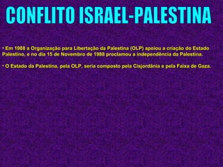 • Em 1988 a Organização para Libertação da Palestina (OLP) apoiou a criação do EstadoEm 1988 a Organização para Libertação da Palestina (OLP) apoiou a criação do Estado
Palestino, e no dia 15 de Novembro de 1988 proclamou a independência da Palestina.Palestino, e no dia 15 de Novembro de 1988 proclamou a independência da Palestina.
• O Estado da Palestina, pela OLP, seria composto pela Cisjordânia e pela Faixa de Gaza.O Estado da Palestina, pela OLP, seria composto pela Cisjordânia e pela Faixa de Gaza.
 