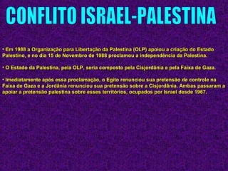 • Em 1988 a Organização para Libertação da Palestina (OLP) apoiou a criação do EstadoEm 1988 a Organização para Libertação da Palestina (OLP) apoiou a criação do Estado
Palestino, e no dia 15 de Novembro de 1988 proclamou a independência da Palestina.Palestino, e no dia 15 de Novembro de 1988 proclamou a independência da Palestina.
• O Estado da Palestina, pela OLP, seria composto pela Cisjordânia e pela Faixa de Gaza.O Estado da Palestina, pela OLP, seria composto pela Cisjordânia e pela Faixa de Gaza.
• Imediatamente após essa proclamação, o Egito renunciou sua pretensão de controle naImediatamente após essa proclamação, o Egito renunciou sua pretensão de controle na
Faixa de Gaza e a Jordânia renunciou sua pretensão sobre a Cisjordânia. Ambas passaram aFaixa de Gaza e a Jordânia renunciou sua pretensão sobre a Cisjordânia. Ambas passaram a
apoiar a pretensão palestina sobre esses territórios, ocupados por Israel desde 1967.apoiar a pretensão palestina sobre esses territórios, ocupados por Israel desde 1967.
 