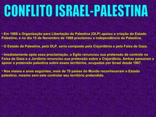 • Em 1988 a Organização para Libertação da Palestina (OLP) apoiou a criação do EstadoEm 1988 a Organização para Libertação da Palestina (OLP) apoiou a criação do Estado
Palestino, e no dia 15 de Novembro de 1988 proclamou a independência da Palestina.Palestino, e no dia 15 de Novembro de 1988 proclamou a independência da Palestina.
• O Estado da Palestina, pela OLP, seria composto pela Cisjordânia e pela Faixa de Gaza.O Estado da Palestina, pela OLP, seria composto pela Cisjordânia e pela Faixa de Gaza.
• Imediatamente após essa proclamação, o Egito renunciou sua pretensão de controle naImediatamente após essa proclamação, o Egito renunciou sua pretensão de controle na
Faixa de Gaza e a Jordânia renunciou sua pretensão sobre a Cisjordânia. Ambas passaram aFaixa de Gaza e a Jordânia renunciou sua pretensão sobre a Cisjordânia. Ambas passaram a
apoiar a pretensão palestina sobre esses territórios, ocupados por Israel desde 1967.apoiar a pretensão palestina sobre esses territórios, ocupados por Israel desde 1967.
• Nos meses e anos seguintes, mais de 70 países do Mundo reconheceram o EstadoNos meses e anos seguintes, mais de 70 países do Mundo reconheceram o Estado
palestino, mesmo sem este controlar seu território pretendido.palestino, mesmo sem este controlar seu território pretendido.
 