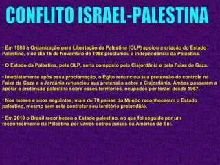 • Em 1988 a Organização para Libertação da Palestina (OLP) apoiou a criação do EstadoEm 1988 a Organização para Libertação da Palestina (OLP) apoiou a criação do Estado
Palestino, e no dia 15 de Novembro de 1988 proclamou a independência da Palestina.Palestino, e no dia 15 de Novembro de 1988 proclamou a independência da Palestina.
• O Estado da Palestina, pela OLP, seria composto pela Cisjordânia e pela Faixa de Gaza.O Estado da Palestina, pela OLP, seria composto pela Cisjordânia e pela Faixa de Gaza.
• Imediatamente após essa proclamação, o Egito renunciou sua pretensão de controle naImediatamente após essa proclamação, o Egito renunciou sua pretensão de controle na
Faixa de Gaza e a Jordânia renunciou sua pretensão sobre a Cisjordânia. Ambas passaram aFaixa de Gaza e a Jordânia renunciou sua pretensão sobre a Cisjordânia. Ambas passaram a
apoiar a pretensão palestina sobre esses territórios, ocupados por Israel desde 1967.apoiar a pretensão palestina sobre esses territórios, ocupados por Israel desde 1967.
• Nos meses e anos seguintes, mais de 70 países do Mundo reconheceram o EstadoNos meses e anos seguintes, mais de 70 países do Mundo reconheceram o Estado
palestino, mesmo sem este controlar seu território pretendido.palestino, mesmo sem este controlar seu território pretendido.
• Em 2010 o Brasil reconheceu o Estado palestino, no que foi seguido por umEm 2010 o Brasil reconheceu o Estado palestino, no que foi seguido por um
reconhecimento da Palestina por vários outros países da América do Sul.reconhecimento da Palestina por vários outros países da América do Sul.
 