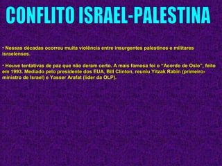 • Nessas décadas ocorreu muita violência entre insurgentes palestinos e militaresNessas décadas ocorreu muita violência entre insurgentes palestinos e militares
israelenses.israelenses.
• Houve tentativas de paz que não deram certo. A mais famosa foi o “Acordo de Oslo”, feitoHouve tentativas de paz que não deram certo. A mais famosa foi o “Acordo de Oslo”, feito
em 1993. Mediado pelo presidente dos EUA, Bill Clinton, reuniu Yitzak Rabin (primeiro-em 1993. Mediado pelo presidente dos EUA, Bill Clinton, reuniu Yitzak Rabin (primeiro-
ministro de Israel) e Yasser Arafat (líder da OLP).ministro de Israel) e Yasser Arafat (líder da OLP).
 