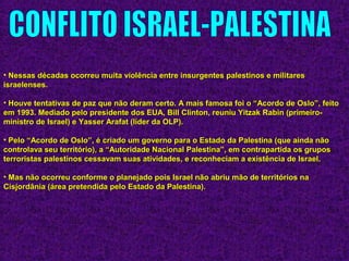 • Nessas décadas ocorreu muita violência entre insurgentes palestinos e militaresNessas décadas ocorreu muita violência entre insurgentes palestinos e militares
israelenses.israelenses.
• Houve tentativas de paz que não deram certo. A mais famosa foi o “Acordo de Oslo”, feitoHouve tentativas de paz que não deram certo. A mais famosa foi o “Acordo de Oslo”, feito
em 1993. Mediado pelo presidente dos EUA, Bill Clinton, reuniu Yitzak Rabin (primeiro-em 1993. Mediado pelo presidente dos EUA, Bill Clinton, reuniu Yitzak Rabin (primeiro-
ministro de Israel) e Yasser Arafat (líder da OLP).ministro de Israel) e Yasser Arafat (líder da OLP).
• Pelo “Acordo de Oslo”, é criado um governo para o Estado da Palestina (que ainda nãoPelo “Acordo de Oslo”, é criado um governo para o Estado da Palestina (que ainda não
controlava seu território), a “Autoridade Nacional Palestina”, em contrapartida os gruposcontrolava seu território), a “Autoridade Nacional Palestina”, em contrapartida os grupos
terroristas palestinos cessavam suas atividades, e reconheciam a existência de Israel.terroristas palestinos cessavam suas atividades, e reconheciam a existência de Israel.
• Mas não ocorreu conforme o planejado pois Israel não abriu mão de territórios naMas não ocorreu conforme o planejado pois Israel não abriu mão de territórios na
Cisjordânia (área pretendida pelo Estado da Palestina).Cisjordânia (área pretendida pelo Estado da Palestina).
 