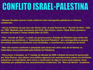 • Nessas décadas ocorreu muita violência entre insurgentes palestinos e militaresNessas décadas ocorreu muita violência entre insurgentes palestinos e militares
israelenses.israelenses.
• Houve tentativas de paz que não deram certo. A mais famosa foi o “Acordo de Oslo”, feitoHouve tentativas de paz que não deram certo. A mais famosa foi o “Acordo de Oslo”, feito
em 1993. Mediado pelo presidente dos EUA, Bill Clinton, reuniu Yitzak Rabin (primeiro-em 1993. Mediado pelo presidente dos EUA, Bill Clinton, reuniu Yitzak Rabin (primeiro-
ministro de Israel) e Yasser Arafat (líder da OLP).ministro de Israel) e Yasser Arafat (líder da OLP).
• Pelo “Acordo de Oslo”, é criado um governo para o Estado da Palestina (que ainda nãoPelo “Acordo de Oslo”, é criado um governo para o Estado da Palestina (que ainda não
controlava seu território), a “Autoridade Nacional Palestina”, em contrapartida os gruposcontrolava seu território), a “Autoridade Nacional Palestina”, em contrapartida os grupos
terroristas palestinos cessavam suas atividades, e reconheciam a existência de Israel.terroristas palestinos cessavam suas atividades, e reconheciam a existência de Israel.
• Mas não ocorreu conforme o planejado pois Israel não abriu mão de territórios naMas não ocorreu conforme o planejado pois Israel não abriu mão de territórios na
Cisjordânia (área pretendida pelo Estado da Palestina).Cisjordânia (área pretendida pelo Estado da Palestina).
• Para piorar a situação, na 1ª metade da década de 2000 o Estado de Israel foi governadoPara piorar a situação, na 1ª metade da década de 2000 o Estado de Israel foi governado
por Ariel Sharon, que adotou uma política agressiva de assentamentos judeus em territóriospor Ariel Sharon, que adotou uma política agressiva de assentamentos judeus em territórios
palestinos na Cisjordânia, bem como a construção de alguns muros para separar áreaspalestinos na Cisjordânia, bem como a construção de alguns muros para separar áreas
habitadas por palestinos dos assentamentos israelenses. Um “Muro de Berlim” israelense.habitadas por palestinos dos assentamentos israelenses. Um “Muro de Berlim” israelense.
 