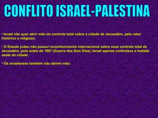 • Israel não quer abrir mão do controle total sobre a cidade de Jerusalém, pelo valorIsrael não quer abrir mão do controle total sobre a cidade de Jerusalém, pelo valor
histórico e religioso.histórico e religioso.
• O Estado judeu não possui reconhecimento internacional sobre esse controle total deO Estado judeu não possui reconhecimento internacional sobre esse controle total de
Jerusalém, pois antes de 1967 (Guerra dos Seis Dias), Israel apenas controlava a metadeJerusalém, pois antes de 1967 (Guerra dos Seis Dias), Israel apenas controlava a metade
oeste da cidade.oeste da cidade.
• Os israelenses também não abrem mão:Os israelenses também não abrem mão:
 