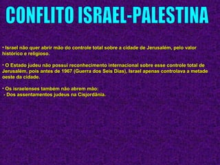 • Israel não quer abrir mão do controle total sobre a cidade de Jerusalém, pelo valorIsrael não quer abrir mão do controle total sobre a cidade de Jerusalém, pelo valor
histórico e religioso.histórico e religioso.
• O Estado judeu não possui reconhecimento internacional sobre esse controle total deO Estado judeu não possui reconhecimento internacional sobre esse controle total de
Jerusalém, pois antes de 1967 (Guerra dos Seis Dias), Israel apenas controlava a metadeJerusalém, pois antes de 1967 (Guerra dos Seis Dias), Israel apenas controlava a metade
oeste da cidade.oeste da cidade.
• Os israelenses também não abrem mão:Os israelenses também não abrem mão:
- Dos assentamentos judeus na Cisjordânia.- Dos assentamentos judeus na Cisjordânia.
 