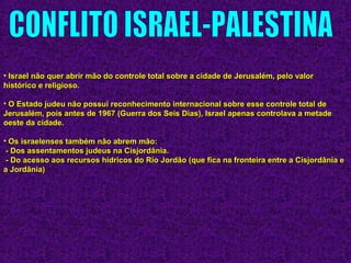 • Israel não quer abrir mão do controle total sobre a cidade de Jerusalém, pelo valorIsrael não quer abrir mão do controle total sobre a cidade de Jerusalém, pelo valor
histórico e religioso.histórico e religioso.
• O Estado judeu não possui reconhecimento internacional sobre esse controle total deO Estado judeu não possui reconhecimento internacional sobre esse controle total de
Jerusalém, pois antes de 1967 (Guerra dos Seis Dias), Israel apenas controlava a metadeJerusalém, pois antes de 1967 (Guerra dos Seis Dias), Israel apenas controlava a metade
oeste da cidade.oeste da cidade.
• Os israelenses também não abrem mão:Os israelenses também não abrem mão:
- Dos assentamentos judeus na Cisjordânia.- Dos assentamentos judeus na Cisjordânia.
- Do acesso aos recursos hídricos do Rio Jordão (que fica na fronteira entre a Cisjordânia e- Do acesso aos recursos hídricos do Rio Jordão (que fica na fronteira entre a Cisjordânia e
a Jordânia)a Jordânia)
 