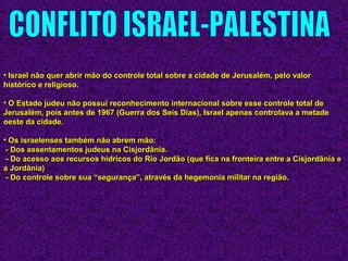 • Israel não quer abrir mão do controle total sobre a cidade de Jerusalém, pelo valorIsrael não quer abrir mão do controle total sobre a cidade de Jerusalém, pelo valor
histórico e religioso.histórico e religioso.
• O Estado judeu não possui reconhecimento internacional sobre esse controle total deO Estado judeu não possui reconhecimento internacional sobre esse controle total de
Jerusalém, pois antes de 1967 (Guerra dos Seis Dias), Israel apenas controlava a metadeJerusalém, pois antes de 1967 (Guerra dos Seis Dias), Israel apenas controlava a metade
oeste da cidade.oeste da cidade.
• Os israelenses também não abrem mão:Os israelenses também não abrem mão:
- Dos assentamentos judeus na Cisjordânia.- Dos assentamentos judeus na Cisjordânia.
- Do acesso aos recursos hídricos do Rio Jordão (que fica na fronteira entre a Cisjordânia e- Do acesso aos recursos hídricos do Rio Jordão (que fica na fronteira entre a Cisjordânia e
a Jordânia)a Jordânia)
- Do controle sobre sua “segurança”, através da hegemonia militar na região.- Do controle sobre sua “segurança”, através da hegemonia militar na região.
 