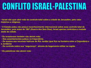 • Israel não quer abrir mão do controle total sobre a cidade de Jerusalém, pelo valorIsrael não quer abrir mão do controle total sobre a cidade de Jerusalém, pelo valor
histórico e religioso.histórico e religioso.
• O Estado judeu não possui reconhecimento internacional sobre esse controle total deO Estado judeu não possui reconhecimento internacional sobre esse controle total de
Jerusalém, pois antes de 1967 (Guerra dos Seis Dias), Israel apenas controlava a metadeJerusalém, pois antes de 1967 (Guerra dos Seis Dias), Israel apenas controlava a metade
oeste da cidade.oeste da cidade.
• Os israelenses também não abrem mão:Os israelenses também não abrem mão:
- Dos assentamentos judeus na Cisjordânia.- Dos assentamentos judeus na Cisjordânia.
- Do acesso aos recursos hídricos do Rio Jordão (que fica na fronteira entre a Cisjordânia e- Do acesso aos recursos hídricos do Rio Jordão (que fica na fronteira entre a Cisjordânia e
a Jordânia)a Jordânia)
- Do controle sobre sua “segurança”, através da hegemonia militar na região.- Do controle sobre sua “segurança”, através da hegemonia militar na região.
• Os palestinos não abrem mão:Os palestinos não abrem mão:
 