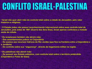 • Israel não quer abrir mão do controle total sobre a cidade de Jerusalém, pelo valorIsrael não quer abrir mão do controle total sobre a cidade de Jerusalém, pelo valor
histórico e religioso.histórico e religioso.
• O Estado judeu não possui reconhecimento internacional sobre esse controle total deO Estado judeu não possui reconhecimento internacional sobre esse controle total de
Jerusalém, pois antes de 1967 (Guerra dos Seis Dias), Israel apenas controlava a metadeJerusalém, pois antes de 1967 (Guerra dos Seis Dias), Israel apenas controlava a metade
oeste da cidade.oeste da cidade.
• Os israelenses também não abrem mão:Os israelenses também não abrem mão:
- Dos assentamentos judeus na Cisjordânia.- Dos assentamentos judeus na Cisjordânia.
- Do acesso aos recursos hídricos do Rio Jordão (que fica na fronteira entre a Cisjordânia e- Do acesso aos recursos hídricos do Rio Jordão (que fica na fronteira entre a Cisjordânia e
a Jordânia)a Jordânia)
- Do controle sobre sua “segurança”, através da hegemonia militar na região.- Do controle sobre sua “segurança”, através da hegemonia militar na região.
• Os palestinos não abrem mão:Os palestinos não abrem mão:
- De possuir seu Estado palestino, com controle total sobre o território pretendido- De possuir seu Estado palestino, com controle total sobre o território pretendido
(Cisjordânia e Faixa de Gaza)(Cisjordânia e Faixa de Gaza)
 