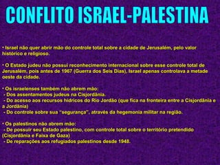 • Israel não quer abrir mão do controle total sobre a cidade de Jerusalém, pelo valorIsrael não quer abrir mão do controle total sobre a cidade de Jerusalém, pelo valor
histórico e religioso.histórico e religioso.
• O Estado judeu não possui reconhecimento internacional sobre esse controle total deO Estado judeu não possui reconhecimento internacional sobre esse controle total de
Jerusalém, pois antes de 1967 (Guerra dos Seis Dias), Israel apenas controlava a metadeJerusalém, pois antes de 1967 (Guerra dos Seis Dias), Israel apenas controlava a metade
oeste da cidade.oeste da cidade.
• Os israelenses também não abrem mão:Os israelenses também não abrem mão:
- Dos assentamentos judeus na Cisjordânia.- Dos assentamentos judeus na Cisjordânia.
- Do acesso aos recursos hídricos do Rio Jordão (que fica na fronteira entre a Cisjordânia e- Do acesso aos recursos hídricos do Rio Jordão (que fica na fronteira entre a Cisjordânia e
a Jordânia)a Jordânia)
- Do controle sobre sua “segurança”, através da hegemonia militar na região.- Do controle sobre sua “segurança”, através da hegemonia militar na região.
• Os palestinos não abrem mão:Os palestinos não abrem mão:
- De possuir seu Estado palestino, com controle total sobre o território pretendido- De possuir seu Estado palestino, com controle total sobre o território pretendido
(Cisjordânia e Faixa de Gaza)(Cisjordânia e Faixa de Gaza)
- De reparações aos refugiados palestinos desde 1948.- De reparações aos refugiados palestinos desde 1948.
 
